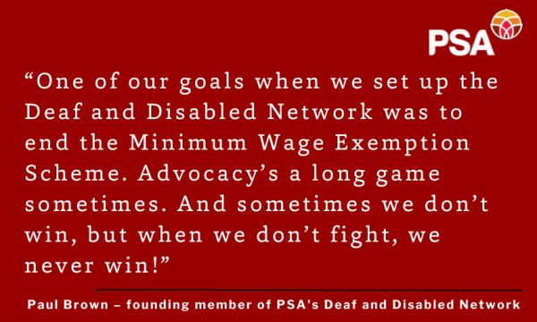 White text and PSA logo on a red background. The text is a quote from Paul Brown, founding member of PSA's Deaf and Disabled Network: “One of our goals when we set up the Deaf and Disabled Network was to end the Minimum Wage Exemption Scheme. Advocacy’s a long game sometimes. And sometimes we don’t win, but when we don’t fight, we never win!”
